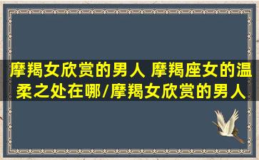 摩羯女欣赏的男人 摩羯座女的温柔之处在哪/摩羯女欣赏的男人 摩羯座女的温柔之处在哪-我的网站